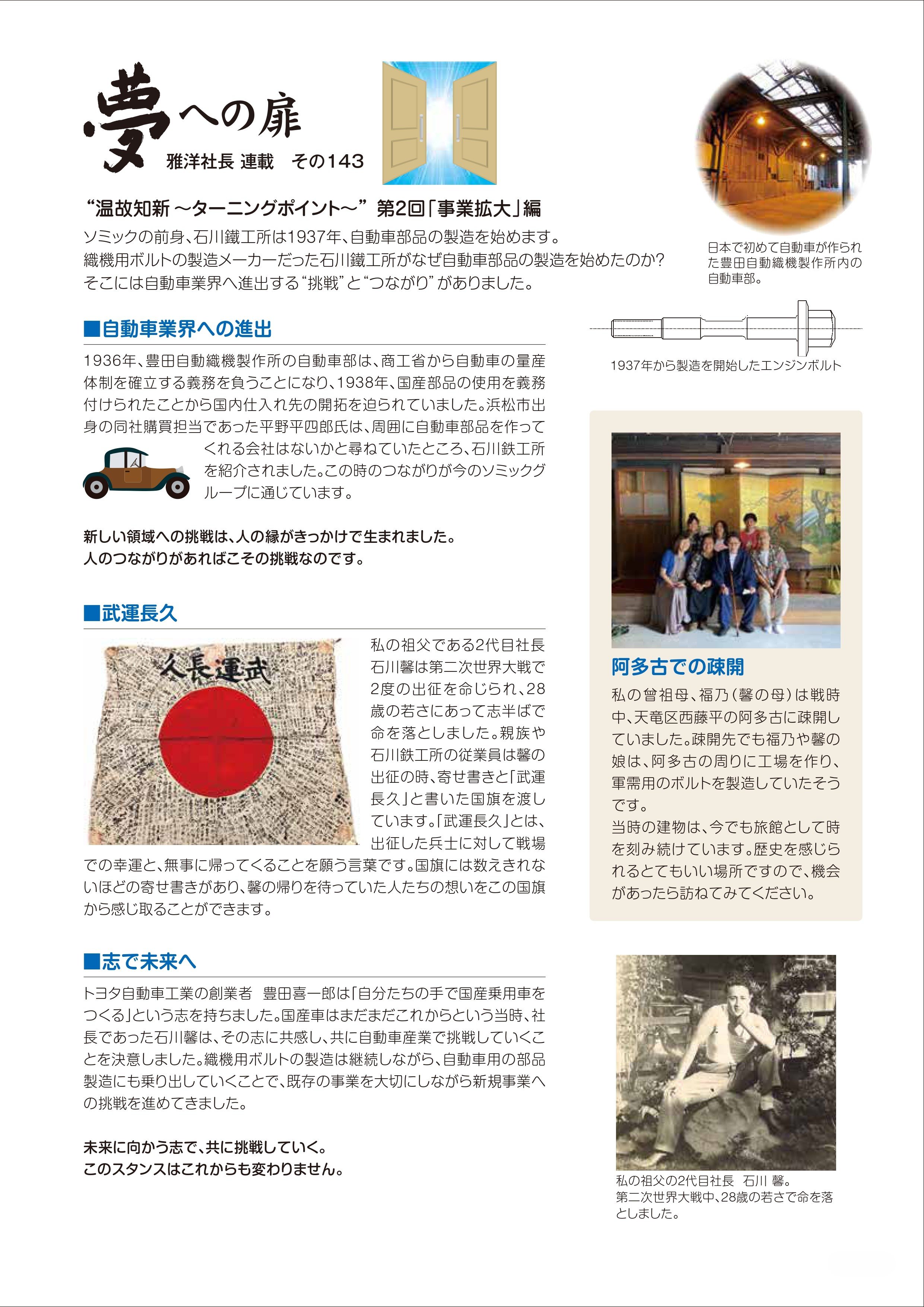 ソミックの前身、石川鐵工所は１９３７年、自動車部品の製造を始めます。織機用ボルトの製造メーカーだった石川鐵工所がなぜ自動車部品の製造を始めたのか？そこには自動車業界へ進出する挑戦とつながりがありました。　自動車業界への進出　１９３６年、豊田自動織機製作所の自動車部は、商工省から自動車の量産体制を確立する義務を負うことになり、１９３８年、国産部品の使用を義務付けられたことから国内仕入れ先の開拓を迫られていました。浜松市出身の同社購買担当であった平野平四郎氏は、周囲に自動車部品を作ってくれる会社はないかと尋ねていたところ、石川鐵工所を紹介されました。この時のつながりが今のソミックグループに通じています。　新しい領域への挑戦は、人の縁がきっかけで生まれました。人のつながりがあればこその挑戦なのです。　武運長久　私の祖父である２代目社長、石川馨は第二次世界大戦で２度の出征を命じられ、２８歳の若さで命を落としました。親族や石川鐵工所の従業員は薫の出征の時、寄せ書きと武運長久と書いた国旗を渡しています。武運長久とは、出征した兵士に対して戦場での幸運と、無事に帰ってくることを願う言葉です。国旗には数えきれないほどの寄せ書きがあり、馨の帰りを待っていた人たちの想いをこの国旗から感じ取ることができます。　志で未来へ　トヨタ自動車工業の創業者、豊田喜一郎は「自分たちの手で国産乗用車をつくる」という志を持ちました。国産車はまだまだこれからという当時、社長であった石川馨は、その志に共感し、共に自動車産業で挑戦していくことを決意しました。織機用ボルトの製造は継続しながら、自動車用の部品製造にも乗り出していくことで、既存の事業を大切にしながら新規事業への挑戦を進めてきました。未来に向かう志で、共に挑戦していく。このスタンスはこれからも変わりません。　１９３７年から製造を開始したエンジンボルト　阿多古での疎開　私の曾祖母、福乃(馨の母)は戦時中、天竜区西藤平の阿多古に疎開していました。疎開先でも福乃や薫の娘は、阿多古の周りに工場を作り、軍需用のボルトを製造していたそうです。当時の建物は、今でも旅館として時を刻み続けています。歴史を感じられるとてもいい場所ですので、機会があったら訪ねてみてください。