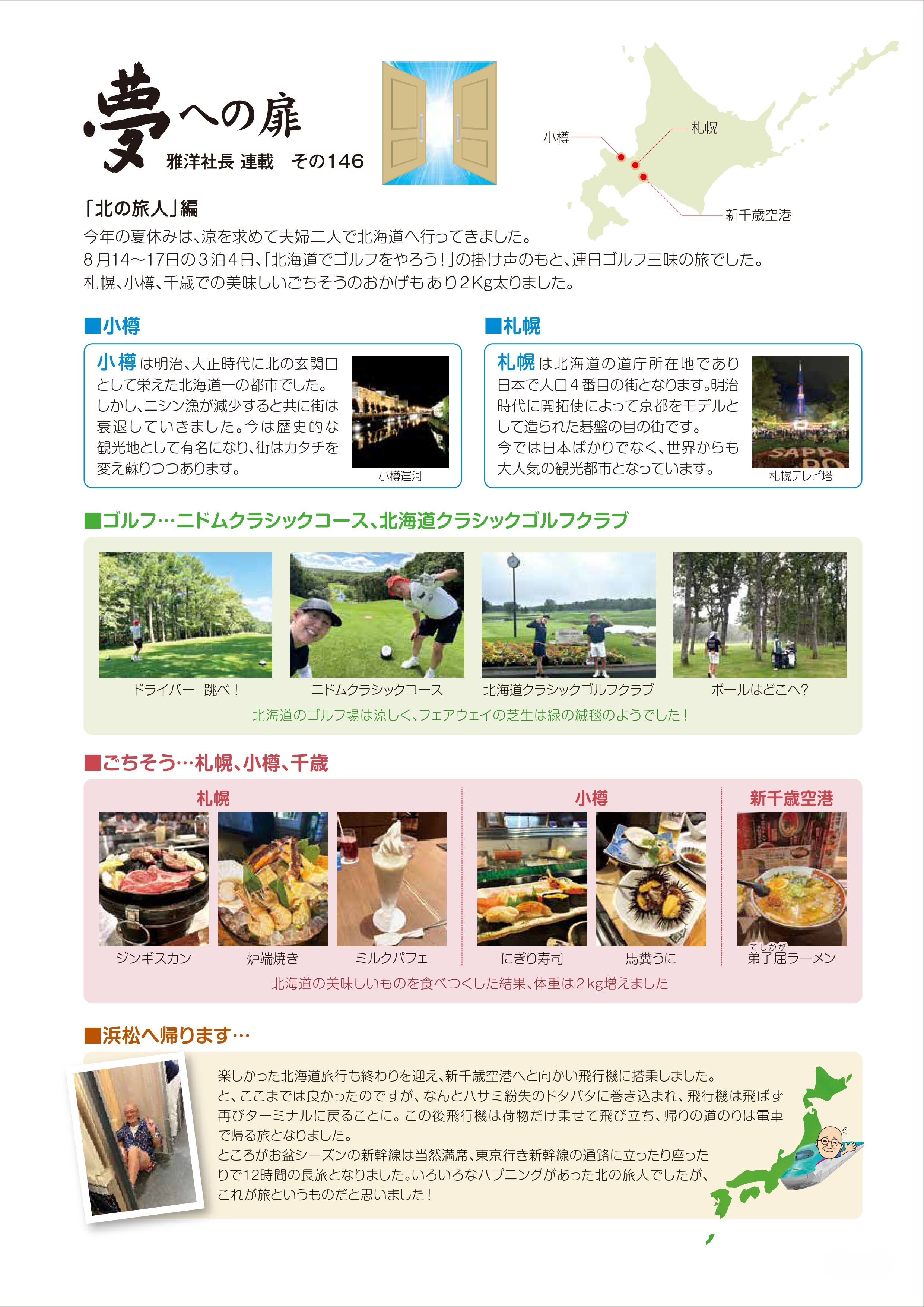 今年の夏休みは、涼を求めて夫婦二人で北海道へ行ってきました。８月１４日から１７日の３泊４日、「北海道でゴルフをやろう！」の掛け声の下、連日ゴルフ三昧の旅でした。札幌、小樽、千歳での美味しいごちそうのおかげもあり2Kg太りました。　小樽　小樽は明治、大正時代に北の玄関口として栄えた北海道一の都市でした。しかし、ニシン漁が減少すると共に街は衰退していきました。今は歴史的な観光地として有名になり、街は形を変えて蘇りつつあります。　札幌　札幌は北海道の県庁所在地であり日本で人口４番目の街となります。明治時代に開拓使によって京都をモデルとして造られた碁盤の目の街です。今では日本ばかりではなく、世界からも大人気の観光都市となっています。　ゴルフ…ニドムクラシックコース、北海道クラシックゴルフクラブ　ドライバー　跳べ！　ニドムクラシックコース　北海道クラシックゴルフクラブ　ボールはどこへ？　北海道のゴルフ場は涼しく、フェアウェイの芝生は緑の絨毯のようでした！　ごちそう…札幌、小樽、千歳　札幌　ジンギスカン　炉端焼き　ミルクパフェ　小樽　にぎり寿司　馬糞ウニ　新千歳空港　弟子屈ラーメン　北海道の美味しいものを食べつくした結果、体重は2Kg増えました。　浜松へ帰ります…　楽しかった北海道旅行も終わりを迎え、新千歳空港へと向かい飛行機に搭乗しました。と、ここまでは良かったのですが、何とハサミ紛失のドタバタに巻き込まれ、飛行機は飛ばず再びターミナルに戻ることに。この後飛行機は荷物だけ載せて飛び立ち、帰りの道のりは電車で帰る旅となりました。ところがお盆シーズンの新幹線は当然満席、東京行き新幹線の通路に立ったり座ったりで１２時間の長旅となりました。いろいろなハプニングがあった北の旅人でしたが、これが旅というものだと思いました！